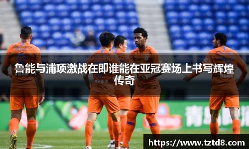 鲁能与浦项激战在即谁能在亚冠赛场上书写辉煌传奇
